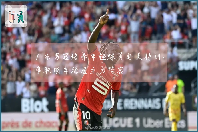 广东男篮培养年轻球员赴美特训，争取明年稳居主力阵容