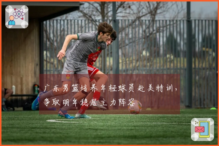 广东男篮培养年轻球员赴美特训，争取明年稳居主力阵容
